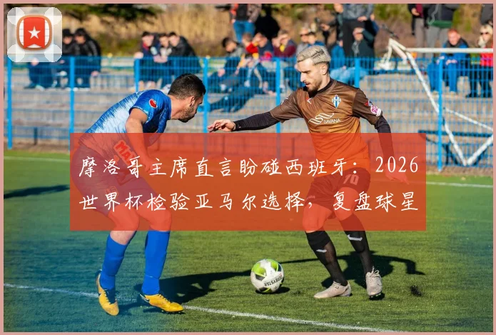 摩洛哥主席直言盼碰西班牙:2026世界杯检验亚马尔选择,复盘球星抉择对球队影响