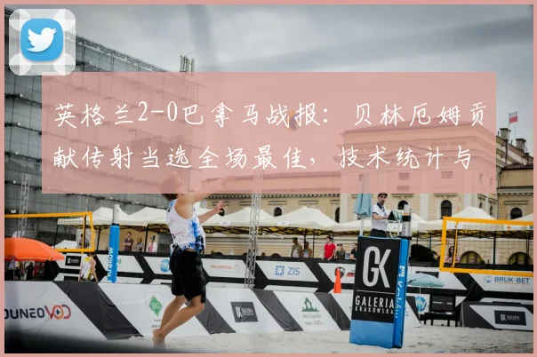英格兰2-0巴拿马战报：贝林厄姆贡献传射当选全场最佳，技术统计与球员评分深度回顾