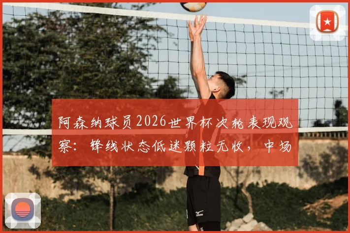 阿森纳球员2026世界杯次轮表现观察:锋线状态低迷颗粒无收,中场核心厄德高送关键助攻