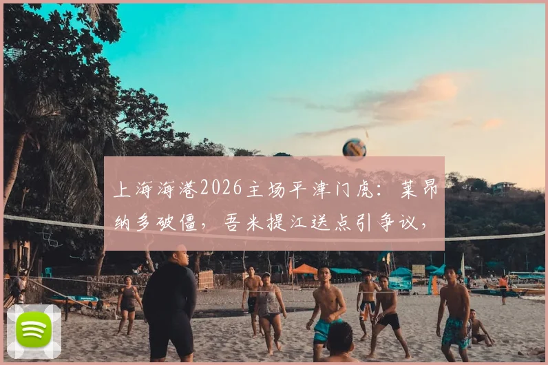 上海海港2026主场平津门虎：莱昂纳多破僵，吾米提江送点引争议，哈达斯首秀如何？