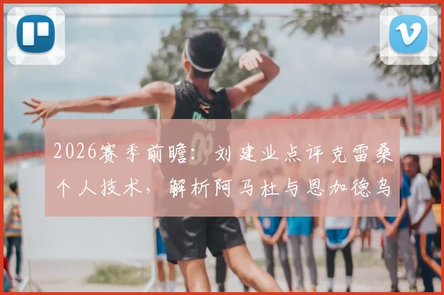 2026赛季前瞻：刘建业点评克雷桑个人技术，解析阿马杜与恩加德乌缺阵影响申花防线