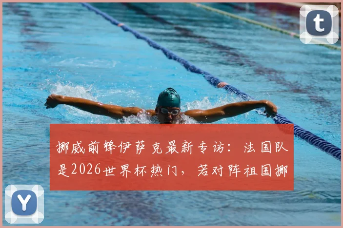 挪威前锋伊萨克最新专访：法国队是2026世界杯热门，若对阵祖国挪威将会非常特别，详细对话内容解读