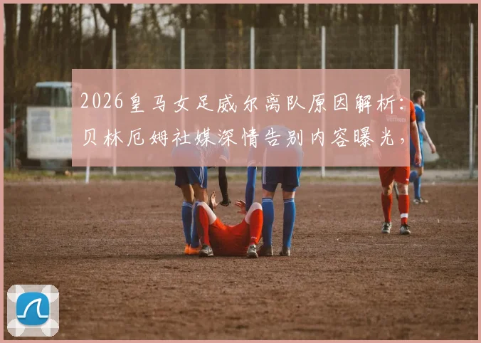 2026皇马女足威尔离队原因解析:贝林厄姆社媒深情告别内容曝光,回顾其效力年限与未来去向