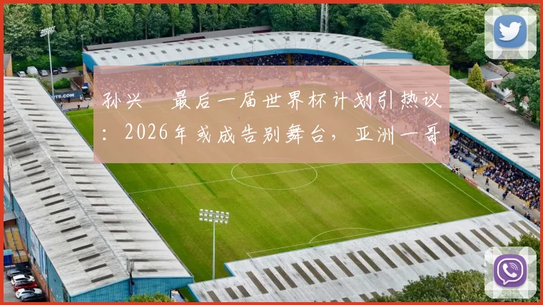 孙兴慜最后一届世界杯计划引热议：2026年或成告别舞台，亚洲一哥期待完美终章