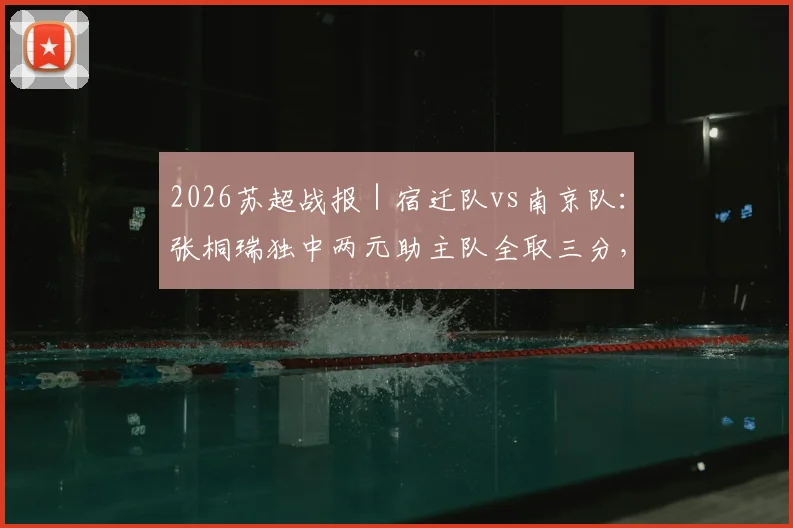 2026苏超战报｜宿迁队vs南京队：张桐瑞独中两元助主队全取三分，何润东关键助攻表现亮眼