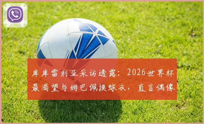 库库雷利亚采访透露:2026世界杯最渴望与姆巴佩换球衣,直言偶像一直是皇马传奇马塞洛