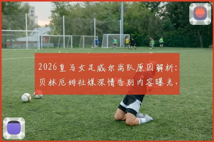 2026皇马女足威尔离队原因解析：贝林厄姆社媒深情告别内容曝光，回顾其效力年限与未来去向