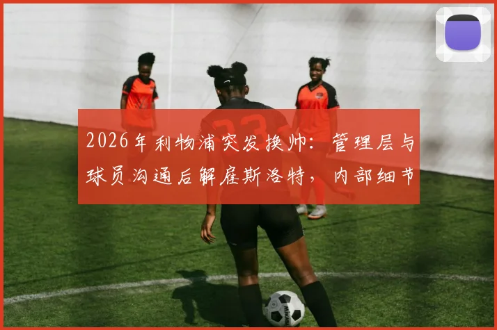 2026年利物浦突发换帅：管理层与球员沟通后解雇斯洛特，内部细节与继任者分析