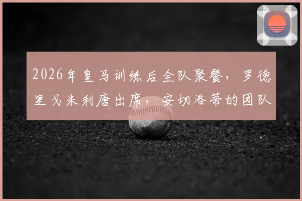 2026年皇马训练后全队聚餐,罗德里戈米利唐出席,安切洛蒂的团队管理引发关注