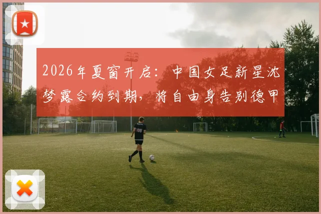2026年夏窗开启：中国女足新星沈梦露合约到期，将自由身告别德甲勒沃库森，未来去向引猜测