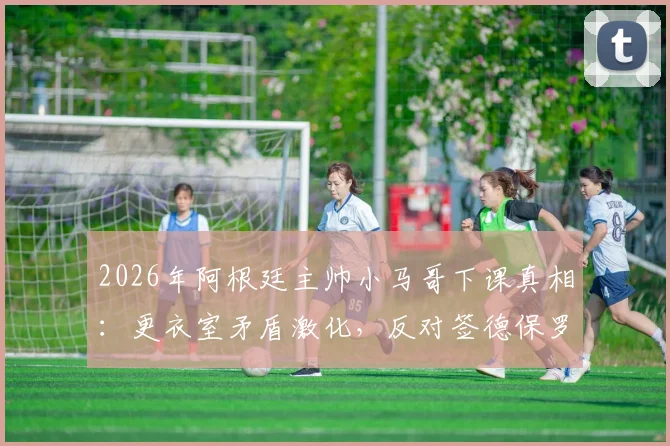 2026年阿根廷主帅小马哥下课真相：更衣室矛盾激化，反对签德保罗续约苏牙成导火索