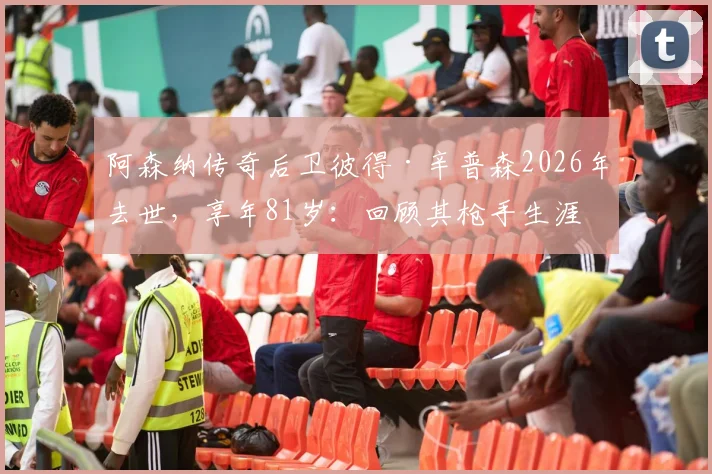 阿森纳传奇后卫彼得·辛普森2026年去世，享年81岁：回顾其枪手生涯与死因详解，附生平纪念专题