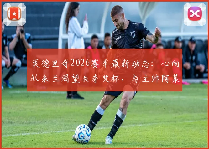 莫德里奇2026赛季最新动态：心向AC米兰渴望共夺奖杯，与主帅阿莱格里私交甚笃