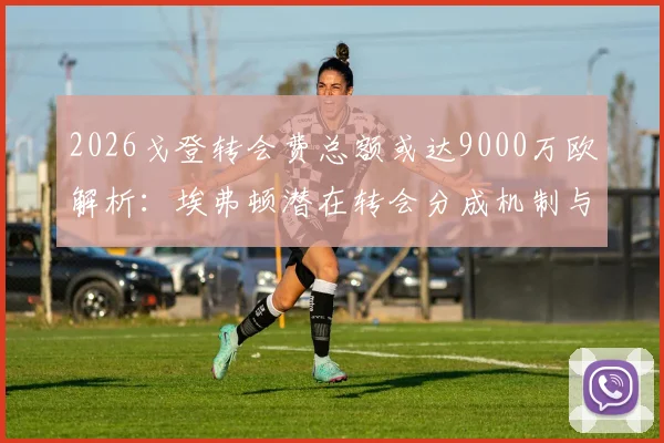 2026戈登转会费总额或达9000万欧解析:埃弗顿潜在转会分成机制与利润深度解读