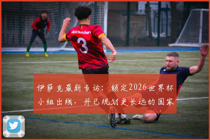 伊萨克最新专访:锁定2026世界杯小组出线,并已规划更长远的国家队蓝图